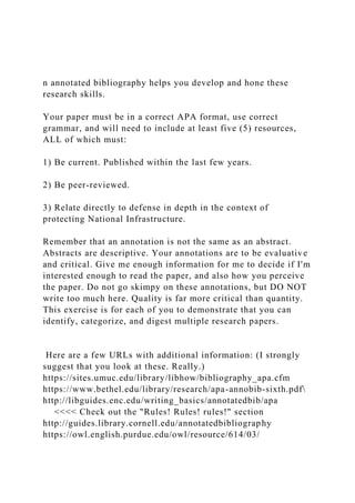 n annotated bibliography helps you develop and hone these
research skills.
Your paper must be in a correct APA format, use correct
grammar, and will need to include at least five (5) resources,
ALL of which must:
1) Be current. Published within the last few years.
2) Be peer-reviewed.
3) Relate directly to defense in depth in the context of
protecting National Infrastructure.
Remember that an annotation is not the same as an abstract.
Abstracts are descriptive. Your annotations are to be evaluative
and critical. Give me enough information for me to decide if I'm
interested enough to read the paper, and also how you perceive
the paper. Do not go skimpy on these annotations, but DO NOT
write too much here. Quality is far more critical than quantity.
This exercise is for each of you to demonstrate that you can
identify, categorize, and digest multiple research papers.
Here are a few URLs with additional information: (I strongly
suggest that you look at these. Really.)
https://sites.umuc.edu/library/libhow/bibliography_apa.cfm
https://www.bethel.edu/library/research/apa-annobib-sixth.pdf
http://libguides.enc.edu/writing_basics/annotatedbib/apa
<<<< Check out the "Rules! Rules! rules!" section
http://guides.library.cornell.edu/annotatedbibliography
https://owl.english.purdue.edu/owl/resource/614/03/
 