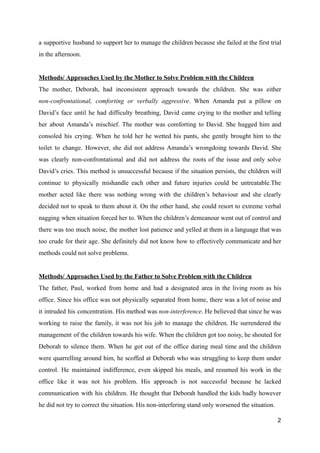 a supportive husband to support her to manage the children because she failed at the first trial
in the afternoon.
Methods/ Approaches Used by the Mother to Solve Problem with the Children
The mother, Deborah, had inconsistent approach towards the children. She was either
non-confrontational, comforting or verbally aggressive. When Amanda put a pillow on
David’s face until he had difficulty breathing, David came crying to the mother and telling
her about Amanda’s mischief. The mother was comforting to David. She hugged him and
consoled his crying. When he told her he wetted his pants, she gently brought him to the
toilet to change. However, she did not address Amanda’s wrongdoing towards David. She
was clearly non-confrontational and did not address the roots of the issue and only solve
David’s cries. This method is unsuccessful because if the situation persists, the children will
continue to physically mishandle each other and future injuries could be untreatable.The
mother acted like there was nothing wrong with the children’s behaviour and she clearly
decided not to speak to them about it. On the other hand, she could resort to extreme verbal
nagging when situation forced her to. When the children’s demeanour went out of control and
there was too much noise, the mother lost patience and yelled at them in a language that was
too crude for their age. She definitely did not know how to effectively communicate and her
methods could not solve problems.
Methods/ Approaches Used by the Father to Solve Problem with the Children
The father, Paul, worked from home and had a designated area in the living room as his
office. Since his office was not physically separated from home, there was a lot of noise and
it intruded his concentration. His method was non-interference. He believed that since he was
working to raise the family, it was not his job to manage the children. He surrendered the
management of the children towards his wife. When the children got too noisy, he shouted for
Deborah to silence them. When he got out of the office during meal time and the children
were quarrelling around him, he scoffed at Deborah who was struggling to keep them under
control. He maintained indifference, even skipped his meals, and resumed his work in the
office like it was not his problem. His approach is not successful because he lacked
communication with his children. He thought that Deborah handled the kids badly however
he did not try to correct the situation. His non-interfering stand only worsened the situation.
2
 