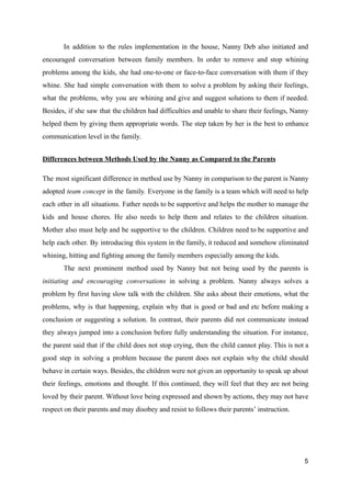 In addition to the rules implementation in the house, Nanny Deb also initiated and
encouraged conversation between family members. In order to remove and stop whining
problems among the kids, she had one-to-one or face-to-face conversation with them if they
whine. She had simple conversation with them to solve a problem by asking their feelings,
what the problems, why you are whining and give and suggest solutions to them if needed.
Besides, if she saw that the children had difficulties and unable to share their feelings, Nanny
helped them by giving them appropriate words. The step taken by her is the best to enhance
communication level in the family.
Differences between Methods Used by the Nanny as Compared to the Parents
The most significant difference in method use by Nanny in comparison to the parent is Nanny
adopted team concept in the family. Everyone in the family is a team which will need to help
each other in all situations. Father needs to be supportive and helps the mother to manage the
kids and house chores. He also needs to help them and relates to the children situation.
Mother also must help and be supportive to the children. Children need to be supportive and
help each other. By introducing this system in the family, it reduced and somehow eliminated
whining, hitting and fighting among the family members especially among the kids.
The next prominent method used by Nanny but not being used by the parents is
initiating and encouraging conversations in solving a problem. Nanny always solves a
problem by first having slow talk with the children. She asks about their emotions, what the
problems, why is that happening, explain why that is good or bad and etc before making a
conclusion or suggesting a solution. In contrast, their parents did not communicate instead
they always jumped into a conclusion before fully understanding the situation. For instance,
the parent said that if the child does not stop crying, then the child cannot play. This is not a
good step in solving a problem because the parent does not explain why the child should
behave in certain ways. Besides, the children were not given an opportunity to speak up about
their feelings, emotions and thought. If this continued, they will feel that they are not being
loved by their parent. Without love being expressed and shown by actions, they may not have
respect on their parents and may disobey and resist to follows their parents’ instruction.
5
 
