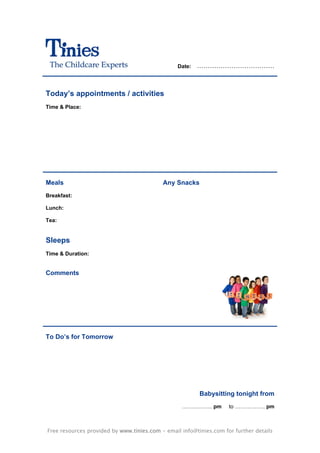 Date:   ………………………………



Today’s appointments / activities
Time & Place:




Meals                                      Any Snacks
Breakfast:

Lunch:

Tea:


Sleeps
Time & Duration:


Comments




To Do’s for Tomorrow




                                                         Babysitting tonight from
                                                  …………….. pm        to …………….. pm



Free resources provided by www.tinies.com - email info@tinies.com for further details
 
