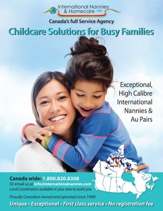 Canada’s full Service Agency
Childcare Solutions for Busy FamiliesChildcare Solutions for Busy Families
Unique • Exceptional • First class service • No registration fee
Canada wide: 1.800.820.8308
Or email us at info@internationalnannies.com
Local Coordinators available in your area to assist you
Proudly Canadian owned and operated since 1996!
Exceptional,
High Calibre
International
Nannies &
Au Pairs
International Nannies
& Homecare Ltd.
 