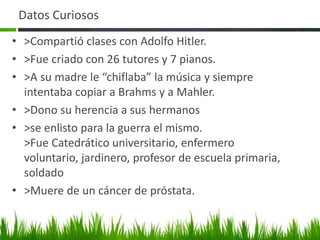 Datos Curiosos
• >Compartió clases con Adolfo Hitler.
• >Fue criado con 26 tutores y 7 pianos.
• >A su madre le “chiflaba” la música y siempre
intentaba copiar a Brahms y a Mahler.
• >Dono su herencia a sus hermanos
• >se enlisto para la guerra el mismo.
>Fue Catedrático universitario, enfermero
voluntario, jardinero, profesor de escuela primaria,
soldado
• >Muere de un cáncer de próstata.
 