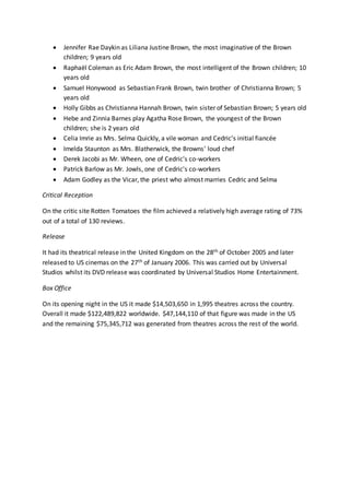  Jennifer Rae Daykin as Liliana Justine Brown, the most imaginative of the Brown
children; 9 years old
 Raphaël Coleman as Eric Adam Brown, the most intelligent of the Brown children; 10
years old
 Samuel Honywood as Sebastian Frank Brown, twin brother of Christianna Brown; 5
years old
 Holly Gibbs as Christianna Hannah Brown, twin sister of Sebastian Brown; 5 years old
 Hebe and Zinnia Barnes play Agatha Rose Brown, the youngest of the Brown
children; she is 2 years old
 Celia Imrie as Mrs. Selma Quickly, a vile woman and Cedric's initial fiancée
 Imelda Staunton as Mrs. Blatherwick, the Browns' loud chef
 Derek Jacobi as Mr. Wheen, one of Cedric's co-workers
 Patrick Barlow as Mr. Jowls, one of Cedric's co-workers
 Adam Godley as the Vicar, the priest who almost marries Cedric and Selma
Critical Reception
On the critic site Rotten Tomatoes the film achieved a relatively high average rating of 73%
out of a total of 130 reviews.
Release
It had its theatrical release in the United Kingdom on the 28th of October 2005 and later
released to US cinemas on the 27th of January 2006. This was carried out by Universal
Studios whilst its DVD release was coordinated by Universal Studios Home Entertainment.
Box Office
On its opening night in the US it made $14,503,650 in 1,995 theatres across the country.
Overall it made $122,489,822 worldwide. $47,144,110 of that figure was made in the US
and the remaining $75,345,712 was generated from theatres across the rest of the world.
 