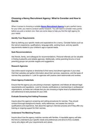 Choosing a Nanny Recruitment Agency: What to Consider and How to
Decide
When it comes to choosing a suitable Nanny Recruitment Agency to get a perfect nanny
for your child, you need to conduct careful research. You will need to consider many points
before you pick a random one. Here are some steps to help you find the right agency for
your needs:
Identify Your Requirements
Start by defining your specific needs and expectations for a nanny. Consider factors such as
the nanny's experience, qualifications, language skills, working hours, and any specific
requirements related to your children's age or special needs.
Seek Recommendations
Ask friends, family, and colleagues for recommendations. Personal referrals can be valuable
in finding trustworthy and reliable agencies. Additionally, online parenting forums or local
parenting groups can provide insights and suggestions.
Research Agencies
Use online search engines or directories to find nanny recruitment agencies in your area.
Visit their websites and gather information about their services, experience, and the types of
nannies they specialize in. Look for agencies with positive client testimonials and reviews.
Check Agency Credentials
Ensure that the agency you are picking is licensed, registered, and follows all relevant legal
requirements and regulations. Look for industry certifications or memberships in professional
organizations, as these can indicate that you are choosing a higher level of professionalism
and adherence to best practices for your child.
Evaluate Screening And Vetting Processes
Inquire about the agency's screening and vetting procedures for nannies. They should
conduct thorough background checks, verify references, and assess the nanny's
qualifications and experience. Ask about the agency's interview process and if they offer any
training or ongoing support for their nannies.
Understand The Matching Process
Inquire about how the agency matches nannies with families. A reputable agency will take
the time to understand your specific needs and preferences and strive to find a suitable
nanny who aligns with your requirements and values.
 