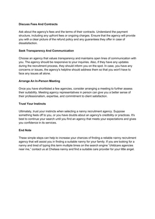 Discuss Fees And Contracts
Ask about the agency's fees and the terms of their contracts. Understand the payment
structure, including any upfront fees or ongoing charges. Ensure that the agency will provide
you with a clear picture of the refund policy and any guarantees they offer in case of
dissatisfaction.
Seek Transparency And Communication
Choose an agency that values transparency and maintains open lines of communication with
you. The agency should be responsive to your inquiries. Also, if they have any updates
during the recruitment process, they should inform you on the spot. In case, you have any
concerns or issues, the agency's helpline should address them so that you won't have to
face any issues all alone.
Arrange An In-Person Meeting
Once you have shortlisted a few agencies, consider arranging a meeting to further assess
their suitability. Meeting agency representatives in person can give you a better sense of
their professionalism, expertise, and commitment to client satisfaction.
Trust Your Instincts
Ultimately, trust your instincts when selecting a nanny recruitment agency. Suppose
something feels off to you, or you have doubts about an agency's credibility or practices. It's
best to continue your search until you find an agency that meets your expectations and gives
you confidence in its services.
End Note
These simple steps can help to increase your chances of finding a reliable nanny recruitment
agency that will assist you in finding a suitable nanny for your family. If you are looking for a
nanny and tired of typing this term multiple times on the search engine ”childcare agencies
near me,” contact us at Chelsea nanny and find a suitable care provider for your little angel.
 