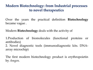 Modern Biotechnology: from Industrial processes
to novel therapeutics
Over the years the practical definition Biotechnology
became vague .
Modern Biotechnology deals with the activity of
1.Production of biomolecules (functional proteins or
antibodies)
2. Novel diagnostic tools (immunodiagnostic kits. DNA-
array microchip)
The first modern biotechnology product is erythropoietin
by Amgen.
 