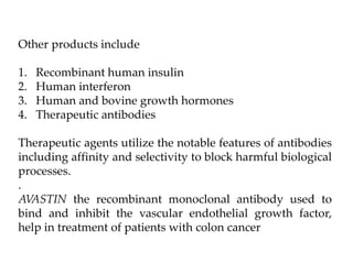 Other products include
1. Recombinant human insulin
2. Human interferon
3. Human and bovine growth hormones
4. Therapeutic antibodies
Therapeutic agents utilize the notable features of antibodies
including affinity and selectivity to block harmful biological
processes.
.
AVASTIN the recombinant monoclonal antibody used to
bind and inhibit the vascular endothelial growth factor,
help in treatment of patients with colon cancer
 