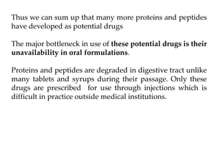 Thus we can sum up that many more proteins and peptides
have developed as potential drugs
The major bottleneck in use of these potential drugs is their
unavailability in oral formulations.
Proteins and peptides are degraded in digestive tract unlike
many tablets and syrups during their passage. Only these
drugs are prescribed for use through injections which is
difficult in practice outside medical institutions.
 