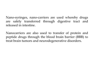 Nano-syringes, nano-carriers are used whereby drugs
are safely transferred through digestive tract and
released in intestine.
Nanocarriers are also used to transfer of protein and
peptide drugs through the blood brain barrier (BBB) to
treat brain tumors and neurodegenerative disorders.
 