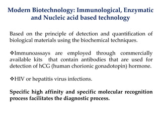 Modern Biotechnology: Immunological, Enzymatic
and Nucleic acid based technology
Based on the principle of detection and quantification of
biological materials using the biochemical techniques.
Immunoassays are employed through commercially
available kits that contain antibodies that are used for
detection of hCG (human chorionic gonadotopin) hormone.
HIV or hepatitis virus infections.
Specific high affinity and specific molecular recognition
process facilitates the diagnostic process.
 