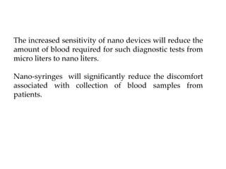 The increased sensitivity of nano devices will reduce the
amount of blood required for such diagnostic tests from
micro liters to nano liters.
Nano-syringes will significantly reduce the discomfort
associated with collection of blood samples from
patients.
 