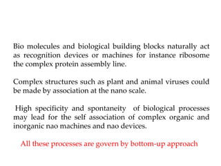 Bio molecules and biological building blocks naturally act
as recognition devices or machines for instance ribosome
the complex protein assembly line.
Complex structures such as plant and animal viruses could
be made by association at the nano scale.
High specificity and spontaneity of biological processes
may lead for the self association of complex organic and
inorganic nao machines and nao devices.
All these processes are govern by bottom-up approach
 