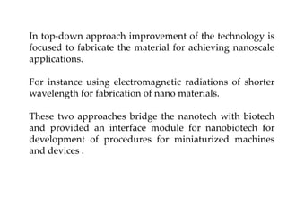 In top-down approach improvement of the technology is
focused to fabricate the material for achieving nanoscale
applications.
For instance using electromagnetic radiations of shorter
wavelength for fabrication of nano materials.
These two approaches bridge the nanotech with biotech
and provided an interface module for nanobiotech for
development of procedures for miniaturized machines
and devices .
 