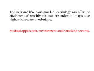 The interface b/w nano and bio technology can offer the
attainment of sensitivities that are orders of magnitude
higher than current techniques.
Medical application, environment and homeland security.
 