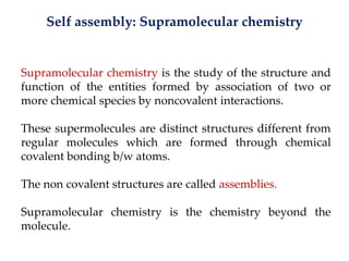 Self assembly: Supramolecular chemistry
Supramolecular chemistry is the study of the structure and
function of the entities formed by association of two or
more chemical species by noncovalent interactions.
These supermolecules are distinct structures different from
regular molecules which are formed through chemical
covalent bonding b/w atoms.
The non covalent structures are called assemblies.
Supramolecular chemistry is the chemistry beyond the
molecule.
 
