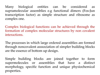 Many biological entities can be considered as
supramolecular assemblies e.g functional dimers (Fos-Jun
transcription factor) as simple structure and ribosome as
complex one.
Complex biological functions can be achieved through the
formation of complex molecular structures by non covalent
interactions.
The processes in which large ordered assemblies are formed
through noncovalent asssociation of simpler building blocks
are the essence of bottom up design.
Simple building blocks are joined together to form
supermolecules or assemblies that have a distinct
morphology, specific function and unique physiochemical
properties.
 