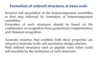 Formation of ordered structures at nano scale
Involves self association of the homocomponent assemblies
at first step followed by formation of heterocomponent
assemblies.
Formation of such structures should be based on the
combination of recognition from geometrical complementary
and chemical recognition.
Aromatic moieties that combine both these properties are
attractive elements in the self association design schemes.
Well ordered structures such as peptide nano tubes could
self assemble by the facilitation of such structures.
 