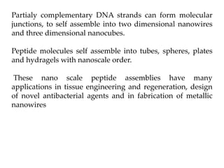 Partialy complementary DNA strands can form molecular
junctions, to self assemble into two dimensional nanowires
and three dimensional nanocubes.
Peptide molecules self assemble into tubes, spheres, plates
and hydragels with nanoscale order.
These nano scale peptide assemblies have many
applications in tissue engineering and regeneration, design
of novel antibacterial agents and in fabrication of metallic
nanowires
 