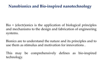 Nanobionics and Bio-inspired nanotechnology
Bio + (electr)onics is the application of biological principles
and mechanisms to the design and fabrication of engineering
systems.
Bionics are to understand the nature and its principles and to
use them as stimulus and motivation for innovations .
This may be comprehensively defines as bio-inspired
technology.
 