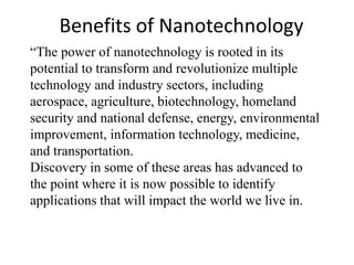 Benefits of Nanotechnology
“The power of nanotechnology is rooted in its
potential to transform and revolutionize multiple
technology and industry sectors, including
aerospace, agriculture, biotechnology, homeland
security and national defense, energy, environmental
improvement, information technology, medicine,
and transportation.
Discovery in some of these areas has advanced to
the point where it is now possible to identify
applications that will impact the world we live in.
 