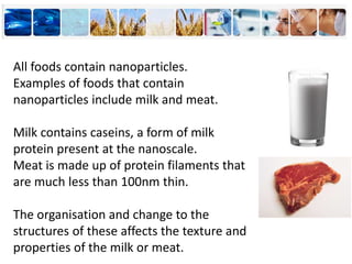 All foods contain nanoparticles.
Examples of foods that contain
nanoparticles include milk and meat.
Milk contains caseins, a form of milk
protein present at the nanoscale.
Meat is made up of protein filaments that
are much less than 100nm thin.
The organisation and change to the
structures of these affects the texture and
properties of the milk or meat.
 