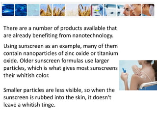 There are a number of products available that
are already benefiting from nanotechnology.
Using sunscreen as an example, many of them
contain nanoparticles of zinc oxide or titanium
oxide. Older sunscreen formulas use larger
particles, which is what gives most sunscreens
their whitish color.
Smaller particles are less visible, so when the
sunscreen is rubbed into the skin, it doesn't
leave a whitish tinge.
 