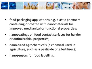 • food packaging applications e.g. plastic polymers
containing or coated with nanomaterials for
improved mechanical or functional properties;
• nanocoatings on food contact surfaces for barrier
or antimicrobial properties;
• nano-sized agrochemicals (a chemical used in
agriculture, such as a pesticide or a fertilizer.);
• nanosensors for food labelling.
 