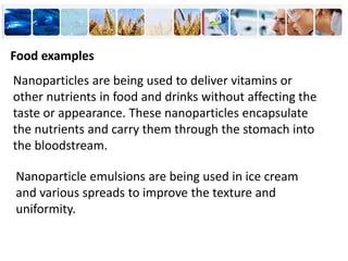 Nanoparticles are being used to deliver vitamins or
other nutrients in food and drinks without affecting the
taste or appearance. These nanoparticles encapsulate
the nutrients and carry them through the stomach into
the bloodstream.
Food examples
Nanoparticle emulsions are being used in ice cream
and various spreads to improve the texture and
uniformity.
 