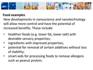New developments in nanoscience and nanotechnology
will allow more control and have the potential of
increased benefits. These include:
• healthier foods (e.g. lower fat, lower salt) with
desirable sensory properties;
• ingredients with improved properties;
• potential for removal of certain additives without loss
of stability;
• smart-aids for processing foods to remove allergens
such as peanut protein.
Food examples
 