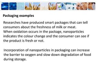 Packaging examples
Researches have produced smart packages that can tell
consumers about the freshness of milk or meat.
When oxidation occurs in the package, nanoparticles
indicates the colour change and the consumer can see if
the product is fresh or not.
Incorporation of nanoparticles in packaging can increase
the barrier to oxygen and slow down degradation of food
during storage.
 