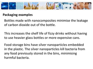 Bottles made with nanocomposites minimise the leakage
of carbon dioxide out of the bottle.
This increases the shelf life of fizzy drinks without having
to use heavier glass bottles or more expensive cans.
Food storage bins have silver nanoparticles embedded
in the plastic. The silver nanoparticles kill bacteria from
any food previously stored in the bins, minimising
harmful bacteria.
Packaging examples
 