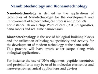 Nanobiotechnology and Bionanotechnology
Nanobiotechnology is defined as the applications of
techniques of Nanotechnology for the development and
improvement of biotechnological process and products.
For instance lab on a chip, Point of care (POC) diagnostics,
nano robots and real time nanosensors.
Bionanotechnology is the use of biological building blocks
and the utilization of biological specificity and activity for
the development of modern technology at the nano scale.
This practice will have much wider scope along with
biological applications.
For instance the use of DNA oligomers, peptide nanotubes
and protein fibrils may be used in molecular electronics and
nano-electromechanical applications and devices
 