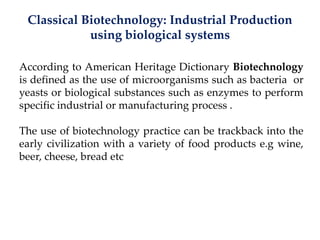 Classical Biotechnology: Industrial Production
using biological systems
According to American Heritage Dictionary Biotechnology
is defined as the use of microorganisms such as bacteria or
yeasts or biological substances such as enzymes to perform
specific industrial or manufacturing process .
The use of biotechnology practice can be trackback into the
early civilization with a variety of food products e.g wine,
beer, cheese, bread etc
 