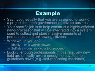 Example Say hypothetically that you are assigned to work on a project for some government or private business. Your specific job is to help construct a highly-efficient nano-processor that will be integrated into a system used to collect and store massive amounts of personal data of unknowing citizens. What would you do? Ideally – be a whistleblower. Selfishly – don’t risk your job, proceed. Luckily, enough professionals in this relatively new field are ethically-aware enough to have some guidelines down (e.g.-self-replicating machines). 