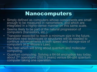 Nanocomputers Simply defined as computers whose components are small enough to be measured in nanometers, and which are integrated in a highly-dense manner on this same scale. Seems likely to be part of the natural progression of computers (transistors, etc.). Transistor expected to reach a minimum size in the future, therefore new techniques or structures will be needed to continue advancements in both speed and storage-size of computers (e.g.-Moore’s Law). The field which will bring about quantum and molecular computing. Quantum computing: Solving a 64-bit encryption key today, about 2 64  operations (292.5 years) versus 64-qbit quantum computer taking one operation. 