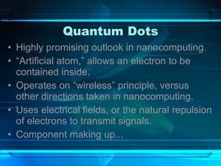 Quantum Dots Highly promising outlook in nanocomputing. “ Artificial atom,” allows an electron to be contained inside. Operates on “wireless” principle, versus other directions taken in nanocomputing. Uses electrical fields, or the natural repulsion of electrons to transmit signals. Component making up... 