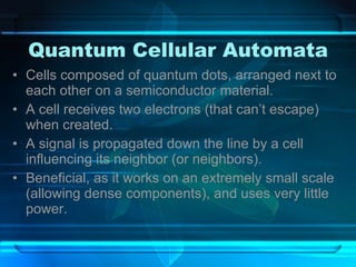 Quantum Cellular Automata Cells composed of quantum dots, arranged next to each other on a semiconductor material. A cell receives two electrons (that can’t escape) when created. A signal is propagated down the line by a cell influencing its neighbor (or neighbors). Beneficial, as it works on an extremely small scale (allowing dense components), and uses very little power. 