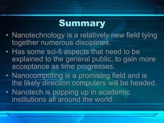 Summary Nanotechnology is a relatively new field tying together numerous disciplines. Has some sci-fi aspects that need to be explained to the general public, to gain more acceptance as time progresses. Nanocomputing is a promising field and is the likely direction computers will be headed. Nanotech is popping up in academic institutions all around the world. 