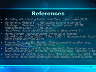 References McCarthy, Wil.  Hacking Matter .  New York:  Basic Books, 2003. Montemerlo, Michael S., J. Christopher Love, and James C. Ellenbogen.  Overview of Electronic Nanocomputers .  MITRE Nanosystems Group.  17 Feb. 2005.  <http://www.mitre.org/tech/nanotech/nano_elect_ovw.html>. Murch, Richard.  Nanocomputing: When Will It Happen?  InformIT.com.  10 Dec. 2004.  17 Feb. 2005.  <http://www.informit.com/articles/article.asp?p=354352>. Phoenix, Chris, and Eric Drexler.  Safe exponential manufacturing .  Nanotechnology, 15(8): 869-872, 2004. Shukla, Sandeep K., and R. Iris Bahar(edited).  Nano, Quantum and Molecular Computing .  Dordrecht:  Kluwer Academic Publishers, 2004. Walus, Konrad.  QCADesigner – Basic QCA Tutorial .  4 Apr. 2004.  18 Feb. 2005.  <http://www.qcadesigner.ca/tutorials/QCATutorial.html>. 