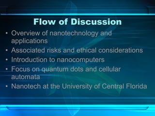 Flow of Discussion Overview of nanotechnology and applications Associated risks and ethical considerations Introduction to nanocomputers Focus on quantum dots and cellular automata Nanotech at the University of Central Florida 