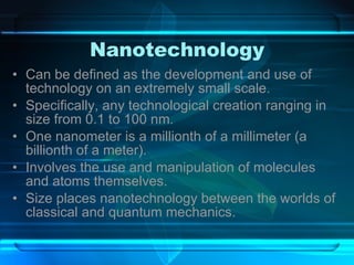 Nanotechnology Can be defined as the development and use of technology on an extremely small scale. Specifically, any technological creation ranging in size from 0.1 to 100 nm. One nanometer is a millionth of a millimeter (a billionth of a meter). Involves the use and manipulation of molecules and atoms themselves. Size places nanotechnology between the worlds of classical and quantum mechanics. 