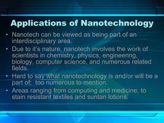 Applications of Nanotechnology Nanotech can be viewed as being part of an interdisciplinary area. Due to it’s nature, nanotech involves the work of scientists in chemistry, physics, engineering, biology, computer science, and numerous related fields. Hard to say what nanotechnology is and/or will be a part of;  too numerous to mention. Areas ranging from computing and medicine, to stain resistant textiles and suntan lotions. 