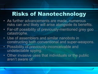 Risks of Nanotechnology As further advancements are made, numerous risks can and likely will arise alongside its benefits. Far-off possibility of previously-mentioned grey goo catastrophe. Use of assemblers and similar nanobots in constructing both conventional and super-weapons. Possibility of previously-inconceivable and undetectable spying. Other invasive uses that individuals or the public aren’t aware of. 