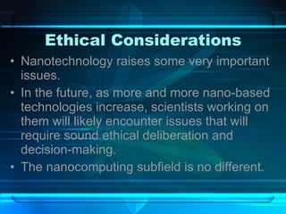 Ethical Considerations Nanotechnology raises some very important issues. In the future, as more and more nano-based technologies increase, scientists working on them will likely encounter issues that will require sound ethical deliberation and decision-making. The nanocomputing subfield is no different. 