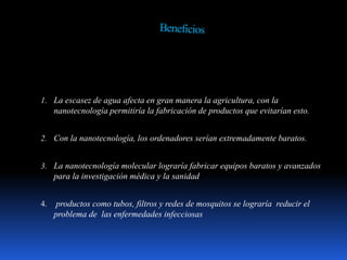 1. La escasez de agua afecta en gran manera la agricultura, con la
nanotecnología permitiría la fabricación de productos que evitarían esto.
2. Con la nanotecnología, los ordenadores serían extremadamente baratos.
3. La nanotecnología molecular lograría fabricar equipos baratos y avanzados
para la investigación médica y la sanidad
4. productos como tubos, filtros y redes de mosquitos se lograría reducir el
problema de las enfermedades infecciosas
 
