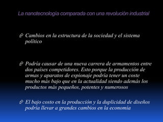 La nanotecnología comparada con una revolución industrial
 Cambios en la estructura de la sociedad y el sistema
político
 Podría causar de una nueva carrera de armamentos entre
dos países competidores. Esto porque la producción de
armas y aparatos de espionaje podría tener un coste
mucho más bajo que en la actualidad siendo además los
productos más pequeños, potentes y numerosos
 El bajo costo en la producción y la duplicidad de diseños
podría llevar a grandes cambios en la economía
 