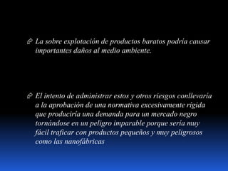  La sobre explotación de productos baratos podría causar
importantes daños al medio ambiente.
 El intento de administrar estos y otros riesgos conllevaría
a la aprobación de una normativa excesivamente rígida
que produciría una demanda para un mercado negro
tornándose en un peligro imparable porque sería muy
fácil traficar con productos pequeños y muy peligrosos
como las nanofábricas
 
