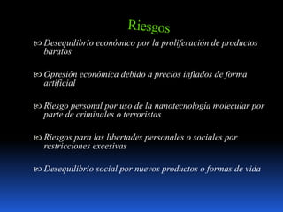 Desequilibrio económico por la proliferación de productos
baratos
 Opresión económica debido a precios inflados de forma
artificial
 Riesgo personal por uso de la nanotecnología molecular por
parte de criminales o terroristas
 Riesgos para las libertades personales o sociales por
restricciones excesivas
 Desequilibrio social por nuevos productos o formas de vida
 