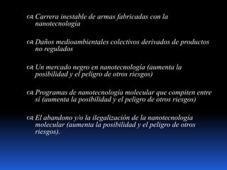  Carrera inestable de armas fabricadas con la
nanotecnología
 Daños medioambientales colectivos derivados de productos
no regulados
 Un mercado negro en nanotecnología (aumenta la
posibilidad y el peligro de otros riesgos)
 Programas de nanotecnología molecular que compiten entre
sí (aumenta la posibilidad y el peligro de otros riesgos)
 El abandono y/o la ilegalización de la nanotecnología
molecular (aumenta la posibilidad y el peligro de otros
riesgos).
 