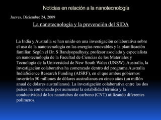 Noticias en relación a la nanotecnología
Jueves, Diciembre 24, 2009
La nanotecnología y la prevención del SIDA
La India y Australia se han unido en una investigación colaborativa sobre
el uso de la nanotecnología en las energías renovables y la planificación
familiar. Según el Dr. S Bandyopadhyay, profesor asociado y especialista
en nanotecnología de la Facultad de Ciencias de los Materiales y
Tecnología de la Universidad de New South Wales (UNSW), Australia, la
investigación colaborativa ha comenzado dentro del programa Australia
IndiaScience Research Funding (AISRF), en el que ambos gobiernos
invertirán 50 millones de dólares australianos en cinco años (un millón
anual de dólares australianos). La investigación colaborativa entre los dos
países ha comenzado por aumentar la estabilidad térmica y la
conductividad de los nanotubos de carbono (CNT) utilizando diferentes
polímeros.
 